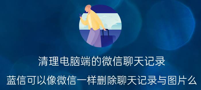 清理电脑端的微信聊天记录 蓝信可以像微信一样删除聊天记录与图片么？